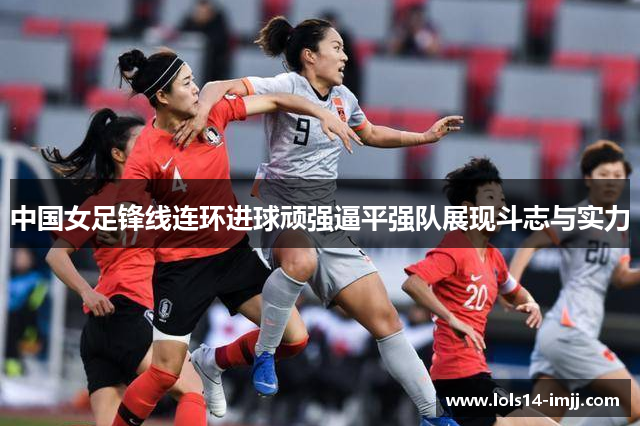 中国女足锋线连环进球顽强逼平强队展现斗志与实力
