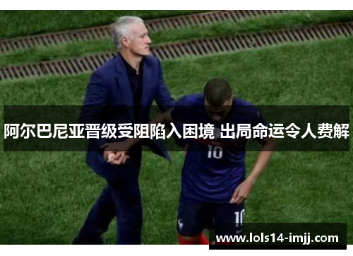 阿尔巴尼亚晋级受阻陷入困境 出局命运令人费解