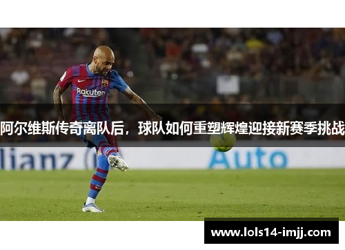 阿尔维斯传奇离队后，球队如何重塑辉煌迎接新赛季挑战