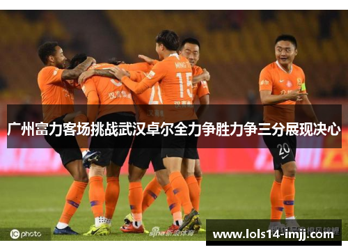 广州富力客场挑战武汉卓尔全力争胜力争三分展现决心