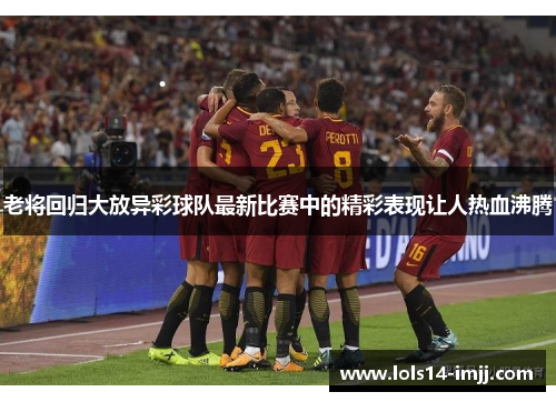 老将回归大放异彩球队最新比赛中的精彩表现让人热血沸腾
