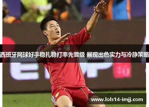 西班牙网球好手稳扎稳打率先晋级 展现出色实力与冷静策略