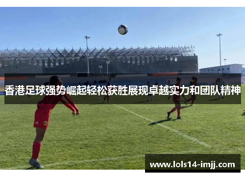 香港足球强势崛起轻松获胜展现卓越实力和团队精神