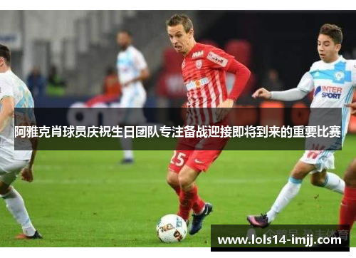 阿雅克肖球员庆祝生日团队专注备战迎接即将到来的重要比赛